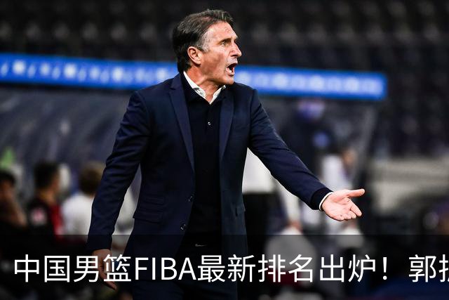 中国男篮FIBA最新排名出炉！郭振明连线求变，郭士强压力变大！
