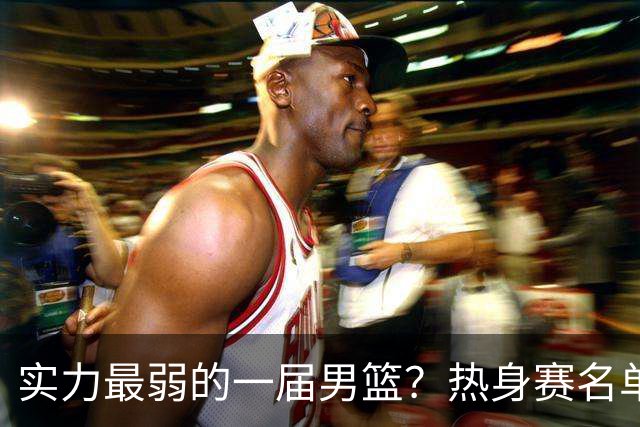 实力最弱的一届男篮？热身赛名单出炉，苦熬9年，胡金秋终成核心