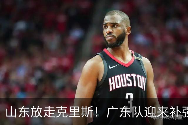 山东放走克里斯！广东队迎来补强内线机会，朱芳雨将出手捡漏？