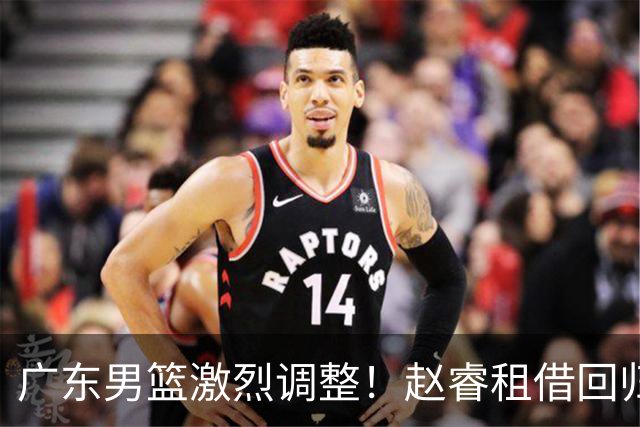 广东男篮激烈调整！赵睿租借回归，奎因离开合同，王少杰成“边缘队员”