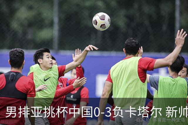 男排亚挑杯中国0-3负卡塔尔 新帅海宁首秀无缘4强