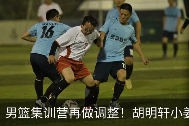 男篮集训营再做调整！胡明轩小姜等5人离队，增补曾凡博+深圳双子星，NBA内线将归队！