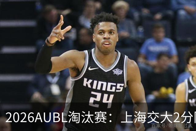 2026AUBL淘汰赛：上海交大2分险胜北大进四强 陈天灿29分10助攻